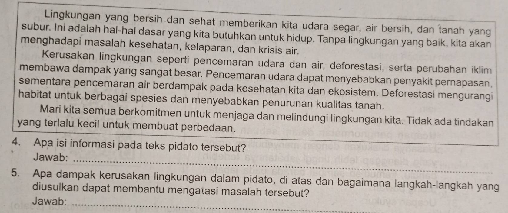 Lingkungan yang bersih dan sehat memberikan kita udara segar, air bersih, dan tanah yang 
subur. Ini adalah hal-hal dasar yang kita butuhkan untuk hidup. Tanpa lingkungan yang baik, kita akan 
menghadapi masalah kesehatan, kelaparan, dan krisis air. 
Kerusakan lingkungan seperti pencemaran udara dan air, deforestasi, serta perubahan iklim 
membawa dampak yang sangat besar. Pencemaran udara dapat menyebabkan penyakit pernapasan, 
sementara pencemaran air berdampak pada kesehatan kita dan ekosistem. Deforestasi mengurangi 
habitat untuk berbagai spesies dan menyebabkan penurunan kualitas tanah. 
Mari kita semua berkomitmen untuk menjaga dan melindungi lingkungan kita. Tidak ada tindakan 
yang terlalu kecil untuk membuat perbedaan. 
4. Apa isi informasi pada teks pidato tersebut? 
Jawab: 
_ 
5. Apa dampak kerusakan lingkungan dalam pidato, di atas dan bagaimana langkah-langkah yang 
diusulkan dapat membantu mengatasi masalah tersebut? 
Jawab:_