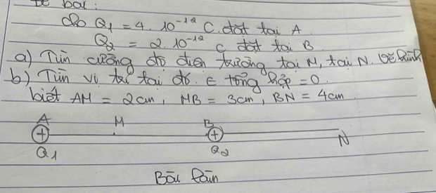 bal : 
dDo Q_1=4· 10^(-12)C dot tai A
Q_2=2.10^(-12) cd toi B
a Tun Qkōng do dén uong tài M, āi N. Qè Rin 
b) Tin vì t tai dó. c tóng Báp =0. 
biet AM=2cm, MB=3cm, BN=4cm
A M
B 
④ 
N 
QI 
Q 
Bōu Rain