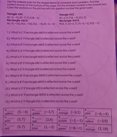 Use the ordered pairs for the shapes below to complete each problem. Find the
correct answer at the bottom of the page. Put the problem number in the answer box,
Color the sections on the picture with the questian number the given color.
Triangle ABC Triangle XYZ
A(-3,-9),B(-5,7),C(8,-1) X(-2,3),Y(6,-4),Z(1,3)
Rectangle ABCD Rectangle WXYZ
A(-5,-10),B(2,-10),C(2,-4),D(-5,-4) W(3,7),X(-2,7),Y(-2,-1),Z(3,-1)
1.) What is C' if rectangle ABCD is reflected across the x-axis?
2.) What is C' if triangle ABC is reflected across the y-axis?
3.] What is D' if rectangle ABCD is reflected across the y-axis?
4.] What is A' if triangle ABC is reflected across the x-axis?
5.) What is Y" if rectangle WXYZ is reflected across the x-axis?
6.) What is B' if triangle ABC is reflected across the y-axis?
7.) What is X' if triangle XYZ is reflected across the x-axis?
8.) What is W" if rectangle WXYZ is reflected across the y-axis?
9.  What is B' if rectangle ABCD is reflected across the x-axis?
10.) What is Y if triangle XYZ is reflected across the y-axis?
1 1.). What is X' if rectangle WXYZ is reflected across the y-axis?
12.) what is 2" if triangle XYZ is reflected across the x-axis?