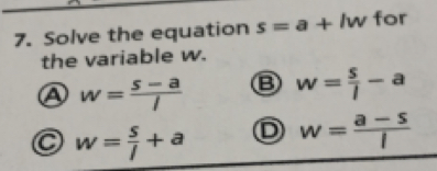 Solve the equation s=a+lw for
the variable w.
w= (s-a)/l 
w= s/l -a
w= s/l +a
w= (a-s)/l 