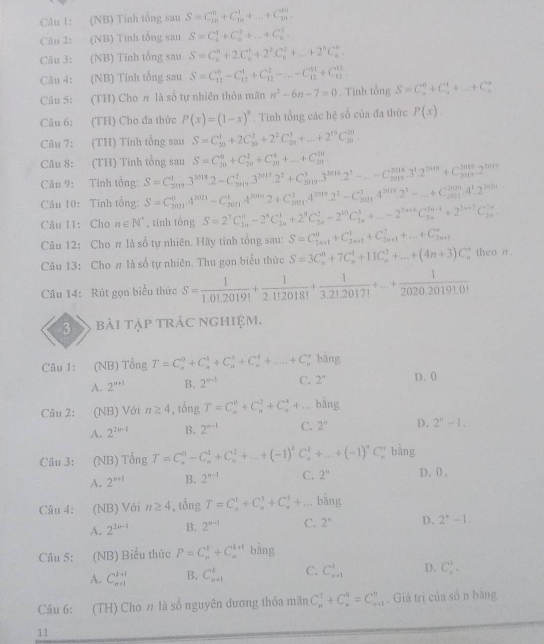 (NB) Tỉnh tổng sau S=C_(10)^0+C_(10)^1+...+C_(10)^(10)
Câu 2: (NB) Tính tổng sau S=C_6^(1+C_6^2+...+C_n^5.
Câu 3: (NB) Tính tổng sau S=C_6^0+2.C_6^1+2^2).C_6^(2+...+2^6)C_6^(6.
Câu 4: (NB) Tính tổng sau S=C_(12)^0-C_(12)^1+C_(12)^2-...-C_(12)^(11)+C_(12)^(12).
Câu 5: (TH) Cho # là số tự nhiên thỏa mãn n^2)-6n-7=0. Tính tổng S=C_n^(0+C_n^1+...+C_n^n
Câu 6: (TH) Cho đa thức P(x)=(1-x)^8). Tinh tổng các hệ số của đa thức P(x).
Câu 7: (TH) Tính tổng sau S=C_(20)^1+2C_(20)^2+2^2C_(20)^3+...+2^(19)C_(20)^(20).
Câu 8: (TH) Tính tổng sau S=C_(20)^0+C_(20)^2+C_(20)^4+...+C_(20)^(20)=
Câu 9: Tinh tổng: S=C_(2019)^1· 3^(2018)· 2-C_(2019)^2· 3^(2017)· 2^2+C_(2019)^3· 3^(2016)· 2^3-...-C_(2018)^(2018)· 3^1· 2^(2018)+C_(2019)^(2019)· 2^(2019)
Câu 10: Tinh tổng: S=C_(2021)^04^(2021)-C_(2021)^14^(2010)· 2+C_(2021)^2,4^(2019)· 2^2-C_(2021)^3,4^(2018)· 2^3-...+C_(2021)^(2020)· 4^1· 2^(2020)
Câu 11: Cho n∈ N^* , tinh tōng S=2^7C_(2n)^0-2^8C_(2n)^1+2^9C_(2n)^2-2^(10)C_(2n)^3+...-2^(2n+6)C_(2n)^(2n-1)+2^(2n+7)C_(2n)^(2n)
Câu 12: Cho # là số tự nhiên. Hãy tính tổng sau: S=C_(2n+1)^0+C_(2n+1)^1+C_(2n+1)^2+...+C_(2n+1)^n
Câu 13: Cho # là số tự nhiên. Thu gọn biểu thức S=3C_n^(0+7C_n^1+11C_n^2+...+(4n+3)C_n^n theo n.
Câu 14: Rút gọn biểu thức S=frac 1)1.0!.2019!+ 1/2.1!2018! + 1/3.2!.2017! +...+ 1/2020.2019!.0! 
3 bài tập trÁc nghiệm.
Câu 1: (NB) Tổng T=C_n^(0+C_n^1+C_n^3+C_n^4+.....+C_n^n bằng
A. 2^n+1) D. 0
B. 2^(n-1) C. 2''
Câu 2: (NB) Với n≥ 4 , tổng T=C_n^(0+C_n^2+C_n^4+... bằng
C.
A. 2^2n-1) B. 2^(n-1) 2^n
D. 2''-1.
Câu 3: (NB) Tổng T=C_n^(0-C_n^1+C_n^2+...+(-1)^k)C_n^(k+...+(-1)^n)C_n^(n bàng
A. 2^n+1)
B. 2^(n-1) C. 2'' D. 0 .
Câu 4: (NB) Với n≥ 4 , tổng T=C_n^(1+C_n^1+C_n^5+... bằng
A. 2^2n-1)
B. 2^(n-1)
C. 2'' D. 2^n-1.
Câu 5: (NB) Biểu thức P=C_n^k+C_n^(k+1) bàng
C.
A. C_(n+1)^(k+1) C_(n+1)^k C_(n+1)^k D. C_n^1.
B.
Câu 6: (TH) Cho # là số nguyên dương thỏa mãn C_n^7+C_n^8=C_(n+1)^9. Giá trị của số n băng
11