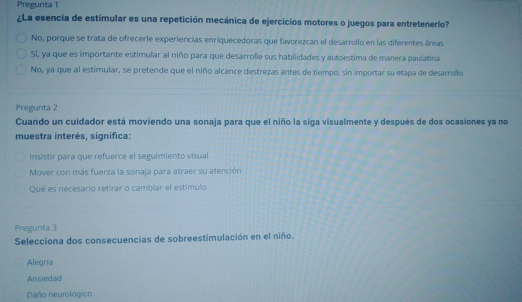 Pregunta 1
¿La esencia de estimular es una repetición mecánica de ejercicios motores o juegos para entretenerlo?
No, porque se trata de ofrecerle experiencias enriquecedoras que favorezcan el desarrollo en las diferentes áreas
Sí, ya que es importante estimular al niño para que desarrolle sus habilidades y autoestima de manera paulatina
No, ya que al estimular, se pretende que el niño alcance destrezas antes de tiempo, sin importar su etapa de desarrollo
Pregunta 2
Cuando un cuidador está moviendo una sonaja para que el niño la siga visualmente y después de dos ocasiones ya no
muestra interés, significa:
Insistir para que refuerce el seguimiento visual
Mover con más fuerza la sonaja para atraer su atención
Qué es necesario retirar o cambiar el estímulo
Pregunta 3
Selecciona dos consecuencias de sobreestimulación en el niño.
Alegría
Ansiedad
Daño neurológico