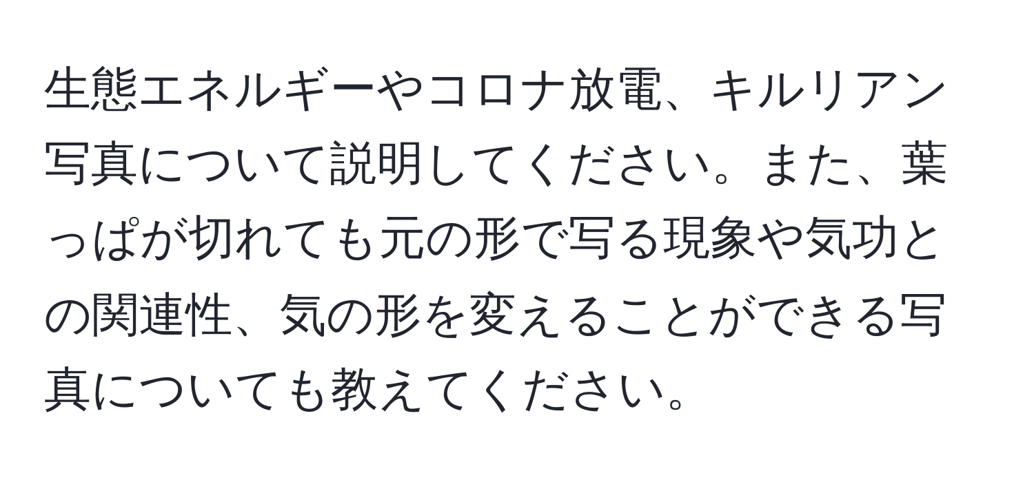 生態エネルギーやコロナ放電、キルリアン写真について説明してください。また、葉っぱが切れても元の形で写る現象や気功との関連性、気の形を変えることができる写真についても教えてください。