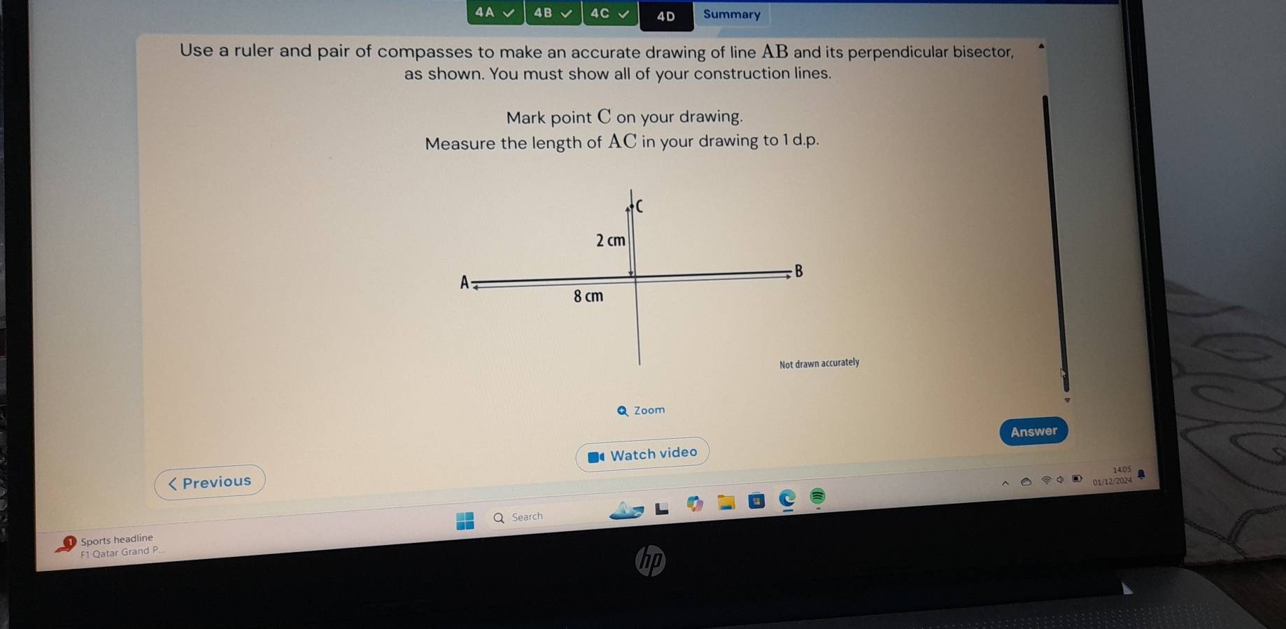 4A 4B 4C 4D Summary 
Use a ruler and pair of compasses to make an accurate drawing of line AB and its perpendicular bisector, 
as shown. You must show all of your construction lines. 
Mark point C on your drawing. 
Measure the length of AC in your drawing to 1 d.p. 
curately 
Zoom 
Answer 
Watch video 
< Previous 
Sports headline Q Search 
F1 Qatar Grand P..