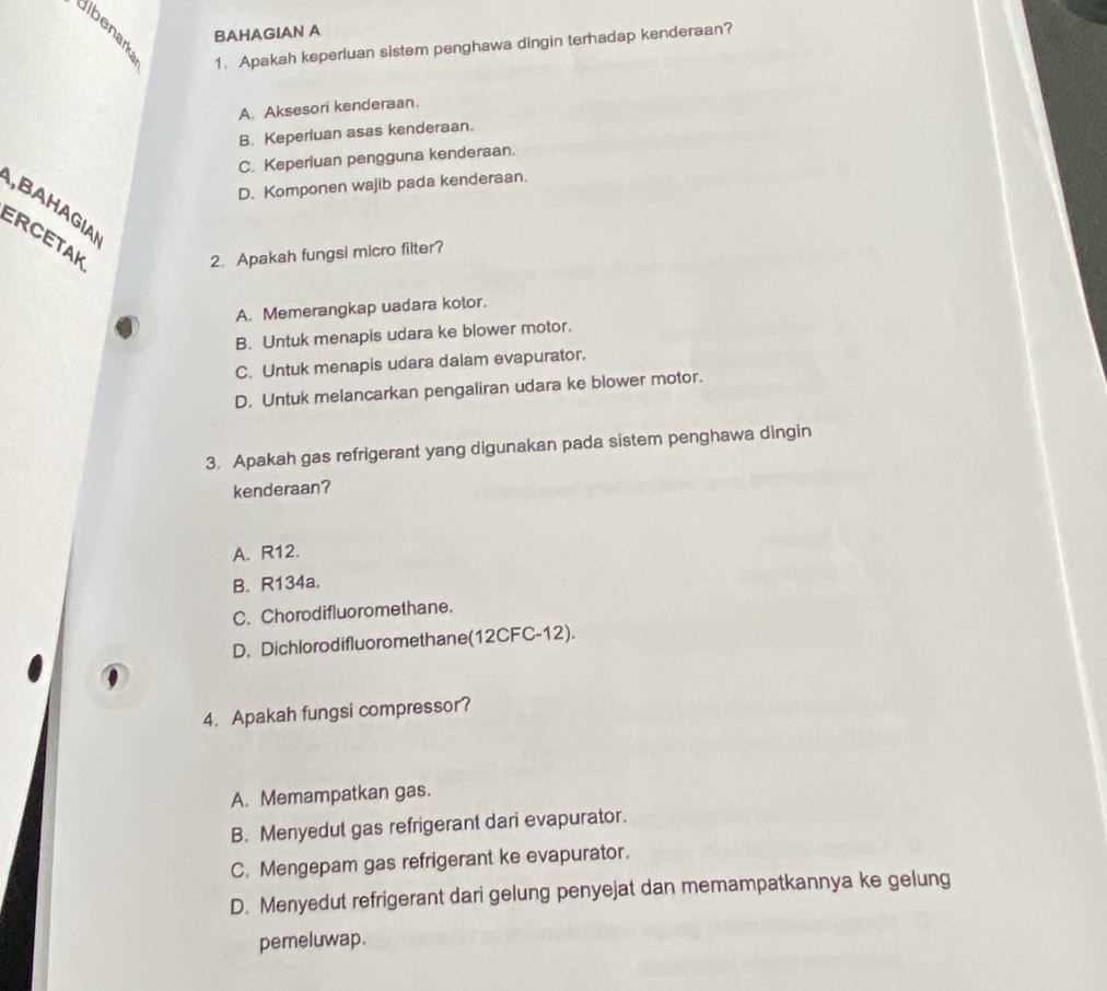 BAHAGIAN A
1. Apakah keperluan sistem penghawa dingin terhadap kenderaan?
A. Aksesori kenderaan.
B. Keperluan asas kenderaan.
C. Keperluan pengguna kenderaan.
D. Komponen wajib pada kenderaan.
,BAHAGIA
ERCETAK
2. Apakah fungsi micro filter?
A. Memerangkap uadara kotor.
B. Untuk menapis udara ke blower motor.
C. Untuk menapis udara dalam evapurator.
D. Untuk melancarkan pengaliran udara ke blower motor.
3. Apakah gas refrigerant yang digunakan pada sistem penghawa dingin
kenderaan?
A. R12.
B. R134a.
C. Chorodifluoromethane.
D. Dichlorodifluoromethane(12CFC-12).
4. Apakah fungsi compressor?
A. Memampatkan gas.
B. Menyedut gas refrigerant dari evapurator.
C. Mengepam gas refrigerant ke evapurator.
D. Menyedut refrigerant dari gelung penyejat dan memampatkannya ke gelung
pemeluwap.