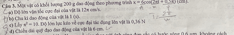 Một vật có khối lượng 200 g dao động theo phương trình x=6cos (2π t+0,5π )(cm). 
a) Độ lớn vận tốc cực đại của vật là 12π cm/s. 
b) Chu kì dao động của vật là 1 (s). 
c) Lấy π^2=10. Độ lớn lực kéo về cực đại tác dụng lên vật là 0,36 N 
d) Chiều dài quỹ đạo dao động của vật là 6 cm. 
e s s ó hước sóng 06 um, khoảng cách