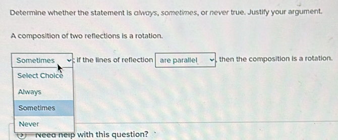 Determine whether the statement is αlways, sometimes, or never true. Justify your argument.
A composition of two reflections is a rotation.
Sometimes ; if the lines of reflection are parallel , then the composition is a rotation.
Select Choice
Always
Sometimes
Never
Neea nelp with this question?