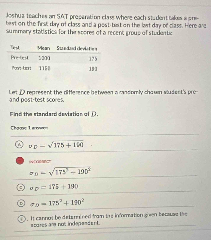 Joshua teaches an SAT preparation class where each student takes a pre-
test on the first day of class and a post-test on the last day of class. Here are
summary statistics for the scores of a recent group of students:
Let D represent the difference between a randomly chosen student's pre-
and post-test scores.
Find the standard deviation of D.
Choose 1 answer:
a sigma _D=sqrt(175+190)
incorrEct
sigma _D=sqrt(175^2+190^2)
sigma _D=175+190
D sigma _D=175^2+190^2
F It cannot be determined from the information given because the
scores are not independent.