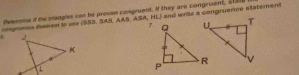 Determine if the trangles can be proven congruent. If they are congruent, stat 
congruence thearem to use (SSS, SAS, AAS,ASA,HLJ and write a congruence statement 
6