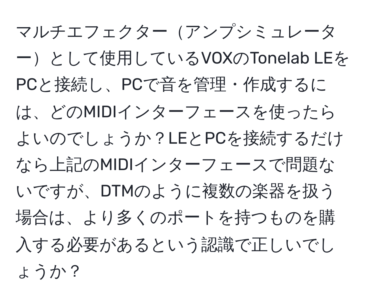 マルチエフェクターアンプシミュレーターとして使用しているVOXのTonelab LEをPCと接続し、PCで音を管理・作成するには、どのMIDIインターフェースを使ったらよいのでしょうか？LEとPCを接続するだけなら上記のMIDIインターフェースで問題ないですが、DTMのように複数の楽器を扱う場合は、より多くのポートを持つものを購入する必要があるという認識で正しいでしょうか？