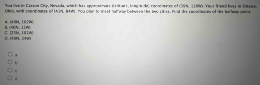 You live in Carson City, Nevada, which has approximate (latitude, longitude) coordinates of (39N, 120W). Your friend lives in Ottawa,
Ohio, with coordinates of (41N, 84W). You plan to meet halfway between the two cities. Find the coordinates of the halfway point.
A. (40N,102W)
B. (40N,15W)
C. (23N,102W)
D. (40N,34W)
a
b
C
d