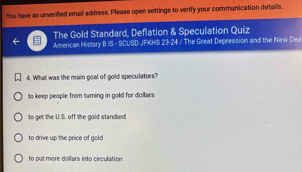 You have an unverified email address. Please open settings to verify your communication details.
The Gold Standard, Deflation & Speculation Quiz
American History B IS - SCUSD JFKHS 23-24 / The Great Depression and the New Dea
4. What was the main goal of gold speculators?
to keep people from turning in gold for dollars
to get the U.S. off the gold standard
to drive up the price of gold
to put more dollars into circulation