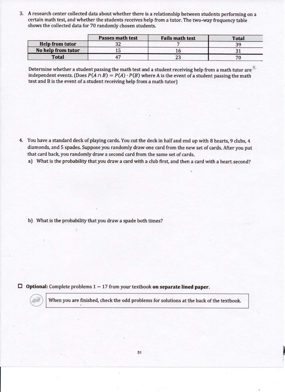 A research center collected data about whether there is a relationship between students performing on a 
certain math test, and whether the students receives help from a tutor. The two-way frequency table 
shows the collected data for 70 randomly chosen students. 
Determine whether a student passing the math test and a student receiving help from a math tutor are 
independent events. (Does P(A∩ B)=P(A)· P(B) where A is the event of a student passing the math 
test and B is the event of a student receiving help from a math tutor) 
4. You have a standard deck of playing cards. You cut the deck in half and end up with 8 hearts, 9 clubs, 4
diamonds, and 5 spades. Suppose you randomly draw one card from the new set of cards. After you put 
that card back, you randomly draw a second card from the same set of cards. 
a) What is the probability that you draw a card with a club first, and then a card with a heart second? 
b) What is the probability that you draw a spade both times? 
* Optional: Complete problems 1 - 17 from your textbook on separate lined paper. 
When you are finished, check the odd problems for solutions at the back of the textbook. 
51