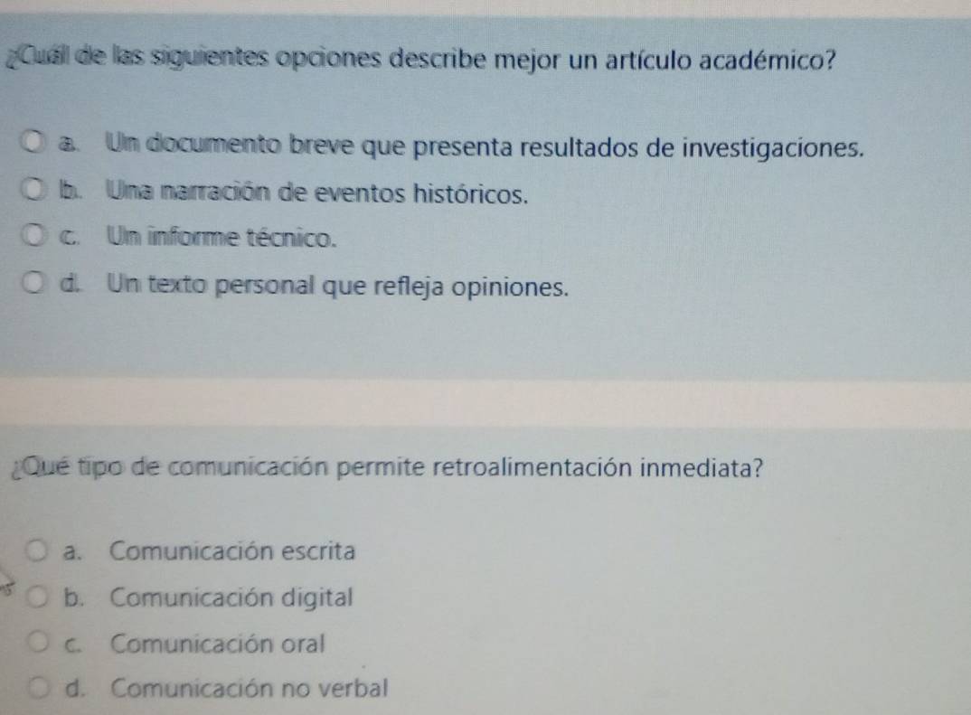 Cuall de las siguientes opciones describe mejor un artículo académico?
a. Un documento breve que presenta resultados de investigaciones.
b. Una narración de eventos históricos.
c. Un informe técnico.
d. Un texto personal que refleja opiniones.
¿Qué tipo de comunicación permite retroalimentación inmediata?
a. Comunicación escrita
b. Comunicación digital
c. Comunicación oral
d. Comunicación no verbal