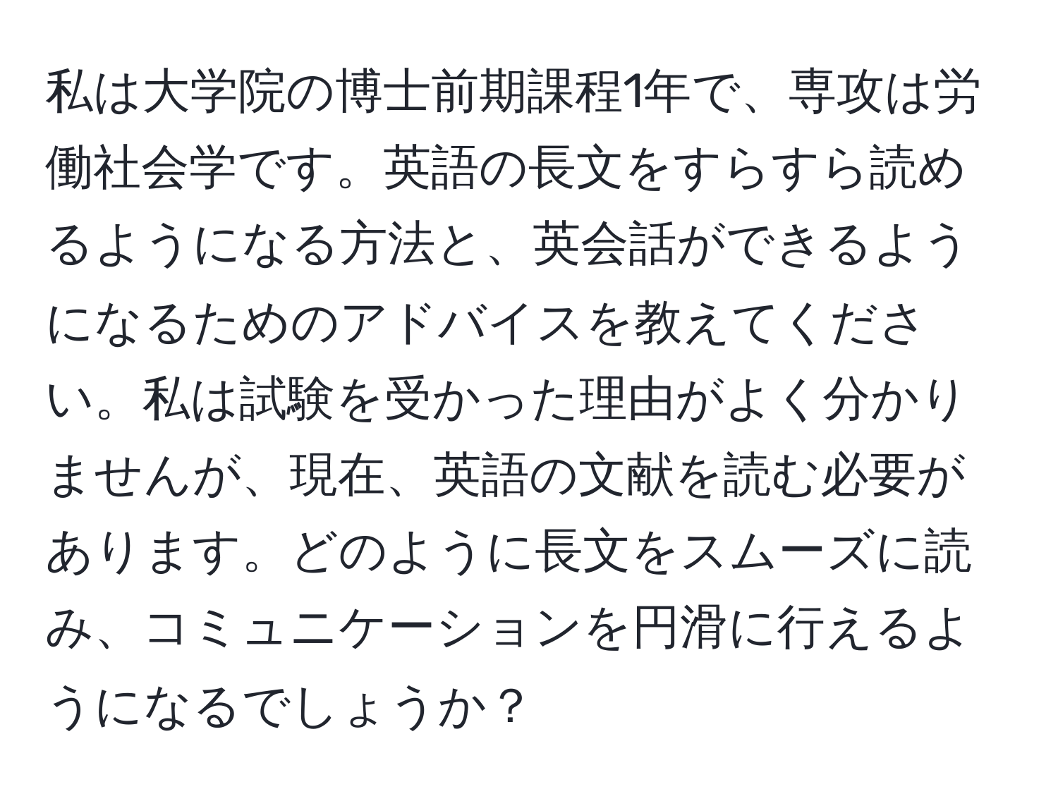 私は大学院の博士前期課程1年で、専攻は労働社会学です。英語の長文をすらすら読めるようになる方法と、英会話ができるようになるためのアドバイスを教えてください。私は試験を受かった理由がよく分かりませんが、現在、英語の文献を読む必要があります。どのように長文をスムーズに読み、コミュニケーションを円滑に行えるようになるでしょうか？