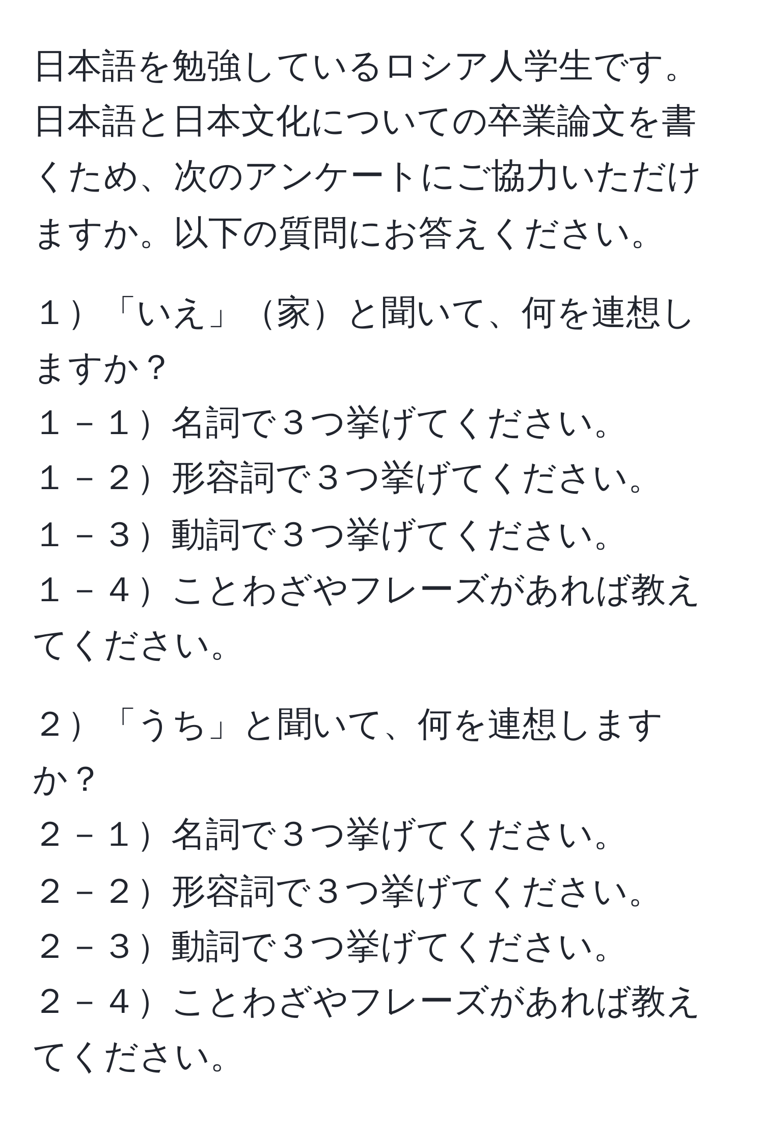 日本語を勉強しているロシア人学生です。日本語と日本文化についての卒業論文を書くため、次のアンケートにご協力いただけますか。以下の質問にお答えください。 

１「いえ」家と聞いて、何を連想しますか？  
１－１名詞で３つ挙げてください。  
１－２形容詞で３つ挙げてください。  
１－３動詞で３つ挙げてください。  
１－４ことわざやフレーズがあれば教えてください。  

２「うち」と聞いて、何を連想しますか？  
２－１名詞で３つ挙げてください。  
２－２形容詞で３つ挙げてください。  
２－３動詞で３つ挙げてください。  
２－４ことわざやフレーズがあれば教えてください。