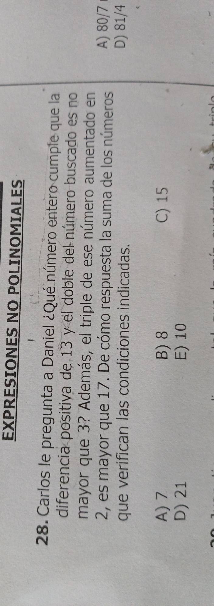 EXPRESIONES NO POLINOMIALES
28. Carlos le pregunta a Daniel ¿Qué número entero cumple que la
diferencia positiva de 13 y el doble del número buscado es no
mayor que 3? Además, el triple de ese número aumentado en
2, es mayor que 17. De cómo respuesta la suma de los números A) 80/7
que verifican las condiciones indicadas.
D) 81/4
A) 7 B) 8 C) 15
D) 21 E) 10