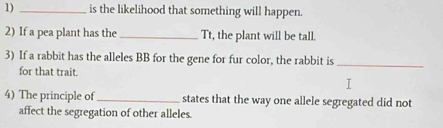 is the likelihood that something will happen. 
2) If a pea plant has the_ Tt, the plant will be tall. 
3) If a rabbit has the alleles BB for the gene for fur color, the rabbit is_ 
for that trait. 
4) The principle of_ states that the way one allele segregated did not 
affect the segregation of other alleles.