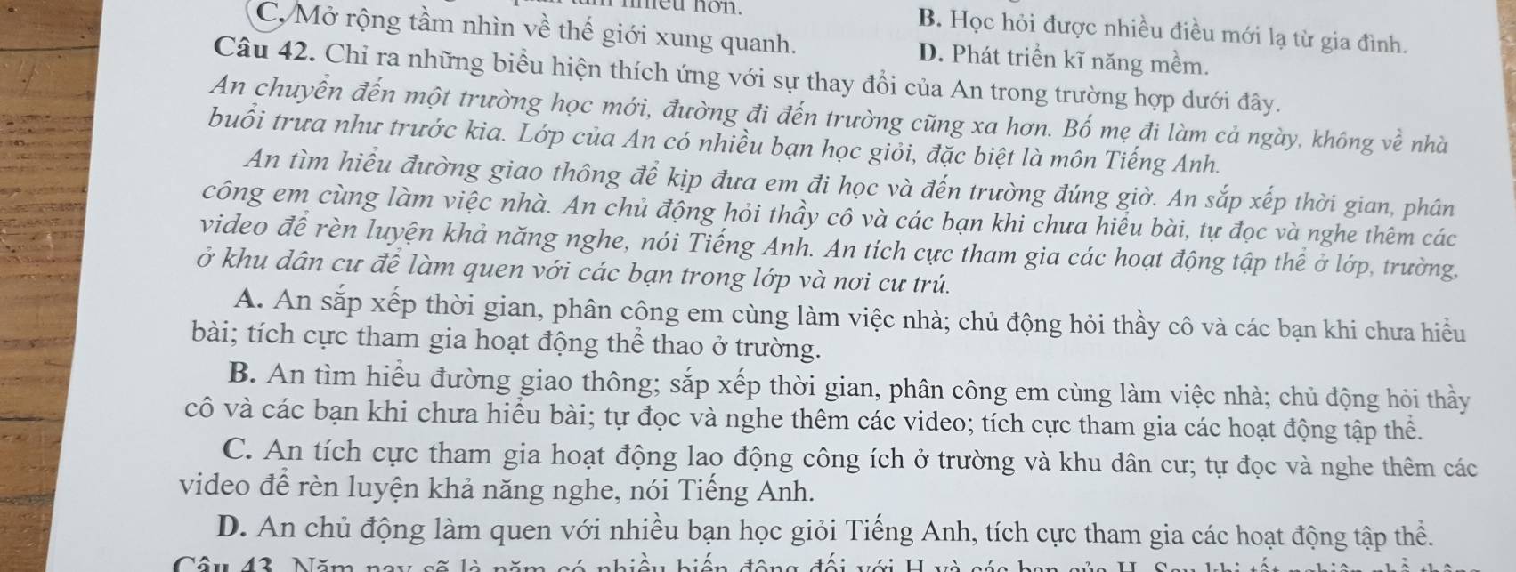 meu non. B. Học hỏi được nhiều điều mới lạ từ gia đình.
C, Mở rộng tầm nhìn về thế giới xung quanh. D. Phát triển kĩ năng mềm.
Câu 42. Chỉ ra những biểu hiện thích ứng với sự thay đổi của An trong trường hợp dưới đây.
An chuyển đến một trường học mới, đường đi đến trường cũng xa hơn. Bố mẹ đi làm cả ngày, không về nhà
buổi trưa như trước kia. Lớp của An có nhiều bạn học giỏi, đặc biệt là môn Tiếng Anh.
An tìm hiểu đường giao thông để kịp đưa em đi học và đến trường đúng giờ. An sắp xếp thời gian, phân
công em cùng làm việc nhà. An chủ động hỏi thầy cô và các bạn khi chưa hiểu bài, tự đọc và nghe thêm các
video đề rèn luyện khả năng nghe, nói Tiếng Anh. An tích cực tham gia các hoạt động tập thể ở lớp, trường,
ở khu dân cư đề làm quen với các bạn trong lớp và nơi cư trú.
A. An sắp xếp thời gian, phân công em cùng làm việc nhà; chủ động hỏi thầy cô và các bạn khi chưa hiều
bài; tích cực tham gia hoạt động thể thao ở trường.
B. An tìm hiểu đường giao thông; sắp xếp thời gian, phân công em cùng làm việc nhà; chủ động hỏi thầy
cô và các bạn khi chưa hiểu bài; tự đọc và nghe thêm các video; tích cực tham gia các hoạt động tập thể.
C. An tích cực tham gia hoạt động lao động công ích ở trường và khu dân cư; tự đọc và nghe thêm các
video để rèn luyện khả năng nghe, nói Tiếng Anh.
D. An chủ động làm quen với nhiều bạn học giỏi Tiếng Anh, tích cực tham gia các hoạt động tập thể.
Câu 43. Năm nay sẽ là n đêng đài đới H và cái