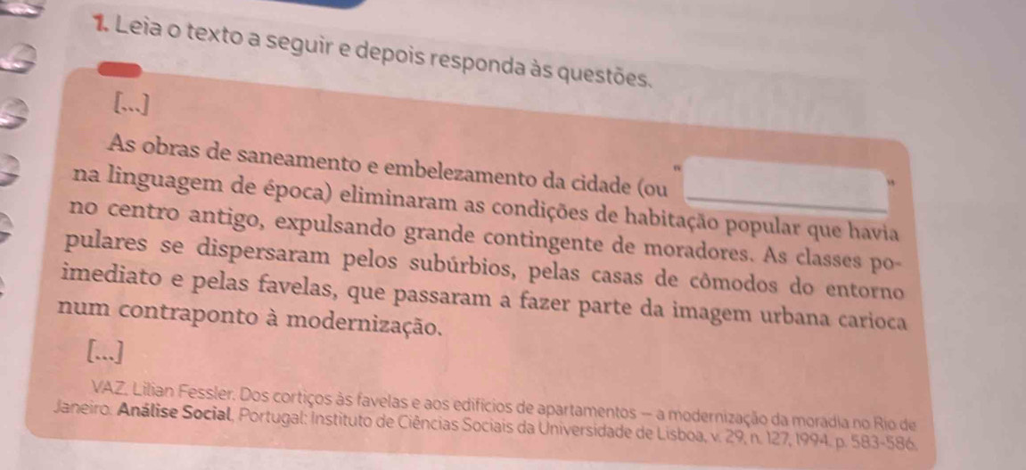 Leia o texto a seguir e depois responda às questões. 
[...] 
As obras de saneamento e embelezamento da cidade (ou 
na linguagem de época) eliminaram as condições de habitação popular que havia 
no centro antigo, expulsando grande contingente de moradores. As classes po 
pulares se dispersaram pelos subúrbios, pelas casas de cômodos do entorno 
imediato e pelas favelas, que passaram a fazer parte da imagem urbana carioca 
num contraponto à modernização. 
[...] 
VAZ, Lilian Fessler. Dos cortiços às favelas e aos edifícios de apartamentos — a modernização da moradia no Rio de 
Janeiro. Análise Social, Portugal: Instituto de Ciências Sociais da Universidade de Lisboa, v. 29, n. 127, 1994. p. 583-586.