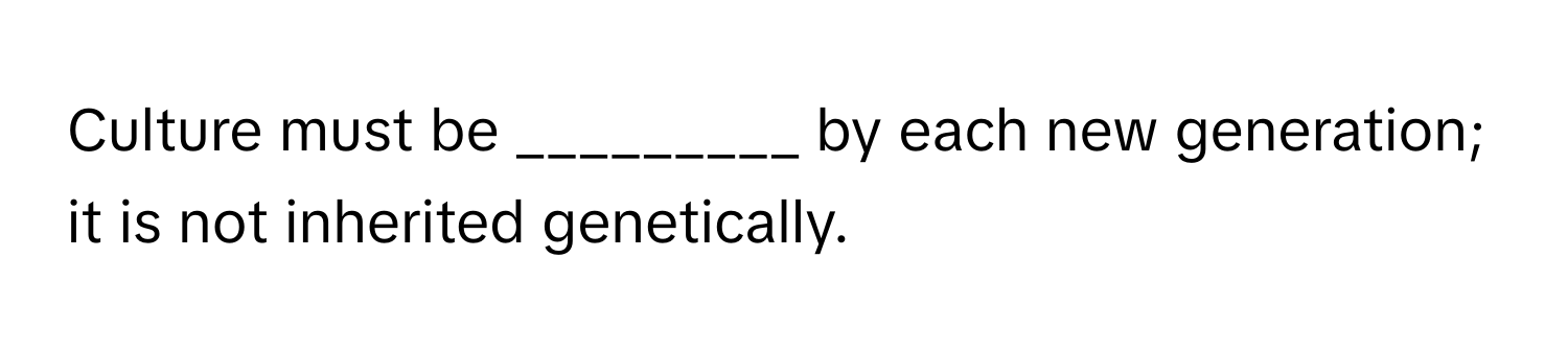 Culture must be _________ by each new generation; it is not inherited genetically.