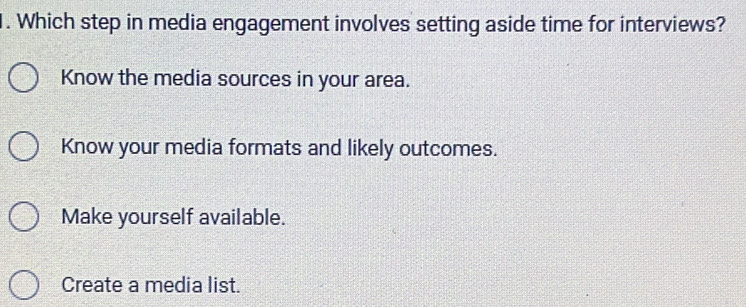 Which step in media engagement involves setting aside time for interviews?
Know the media sources in your area.
Know your media formats and likely outcomes.
Make yourself available.
Create a media list.