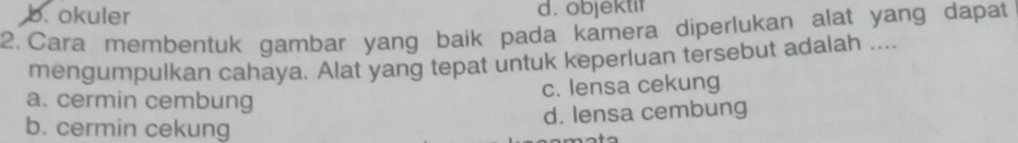 b. okuler d. objektif
2. Cara membentuk gambar yang baik pada kamera diperlukan alat yang dapat
mengumpulkan cahaya. Alat yang tepat untuk keperluan tersebut adalah ....
c. lensa cekung
a. cermin cembung
d. lensa cembung
b. cermin cekung