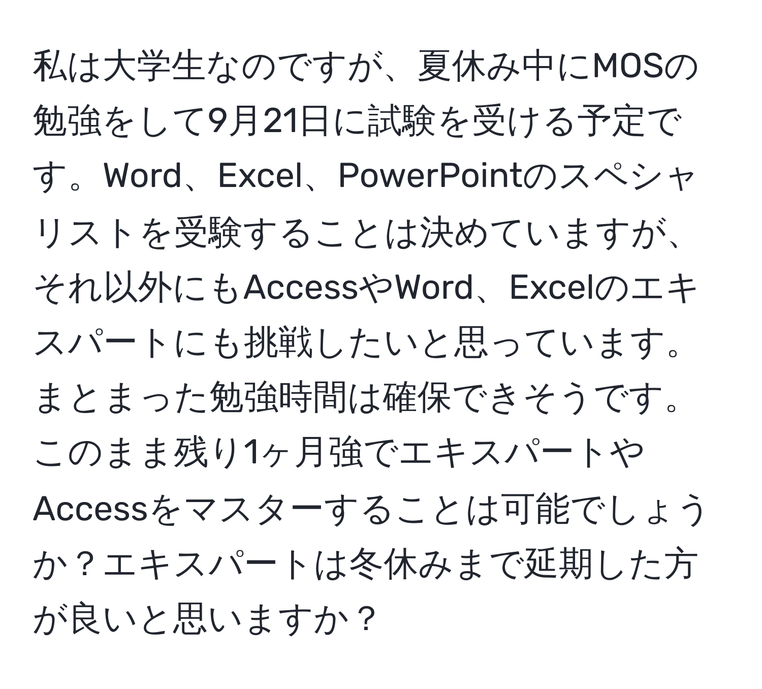 私は大学生なのですが、夏休み中にMOSの勉強をして9月21日に試験を受ける予定です。Word、Excel、PowerPointのスペシャリストを受験することは決めていますが、それ以外にもAccessやWord、Excelのエキスパートにも挑戦したいと思っています。まとまった勉強時間は確保できそうです。このまま残り1ヶ月強でエキスパートやAccessをマスターすることは可能でしょうか？エキスパートは冬休みまで延期した方が良いと思いますか？