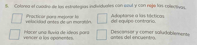 Colorea el cuadro de las estrategias individuales con azul y con rojo las colectivas.
Practicar para mejorar la Adaptarse a las tácticas
velocidad antes de un maratón. del equipo contrario.
Hacer una lluvia de ideas para Descansar y comer saludablemente
vencer a los oponentes. antes del encuentro.