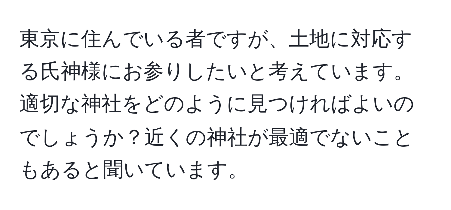 東京に住んでいる者ですが、土地に対応する氏神様にお参りしたいと考えています。適切な神社をどのように見つければよいのでしょうか？近くの神社が最適でないこともあると聞いています。