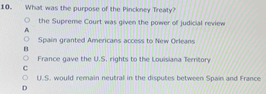 What was the purpose of the Pinckney Treaty?
the Supreme Court was given the power of judicial review
Spain granted Americans access to New Orleans
B
France gave the U.S. rights to the Louisiana Territory
C
U.S. would remain neutral in the disputes between Spain and France
D