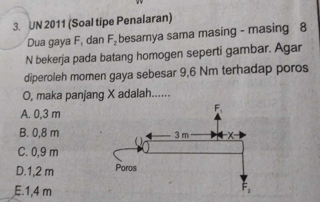 UN 2011 (Soal tipe Penalaran)
Dua gaya F_1 dan F_2 besarnya sama masing - masing 8
N bekerja pada batang homogen seperti gambar. Agar
diperoleh momen gaya sebesar 9,6 Nm terhadap poros
O, maka panjang X adalah......
A. 0,3 m
B. 0,8 m
C. 0,9 m
D.1,2 m
E.1,4 m