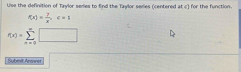 Use the definition of Taylor series to find the Taylor series (centered at c) for the function.
f(x)= 7/x , c=1
f(x)=sumlimits _(n=0)^(∈fty)□
 □ /□   frac 4□°+ 1/2 +·s + 1/n 
Submit Answer