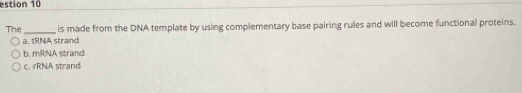 estion 10
The_ is made from the DNA template by using complementary base pairing rules and will become functional proteins.
a. tRNA strand
b. mRNA strand
c. rRNA strand