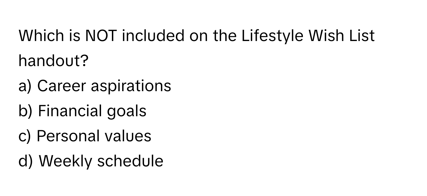 Which is NOT included on the Lifestyle Wish List handout?

a) Career aspirations 
b) Financial goals 
c) Personal values 
d) Weekly schedule