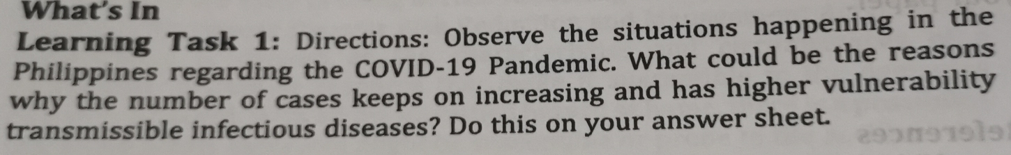 What's In 
Learning Task 1: Directions: Observe the situations happening in the 
Philippines regarding the COVID-19 Pandemic. What could be the reasons 
why the number of cases keeps on increasing and has higher vulnerability 
transmissible infectious diseases? Do this on your answer sheet.