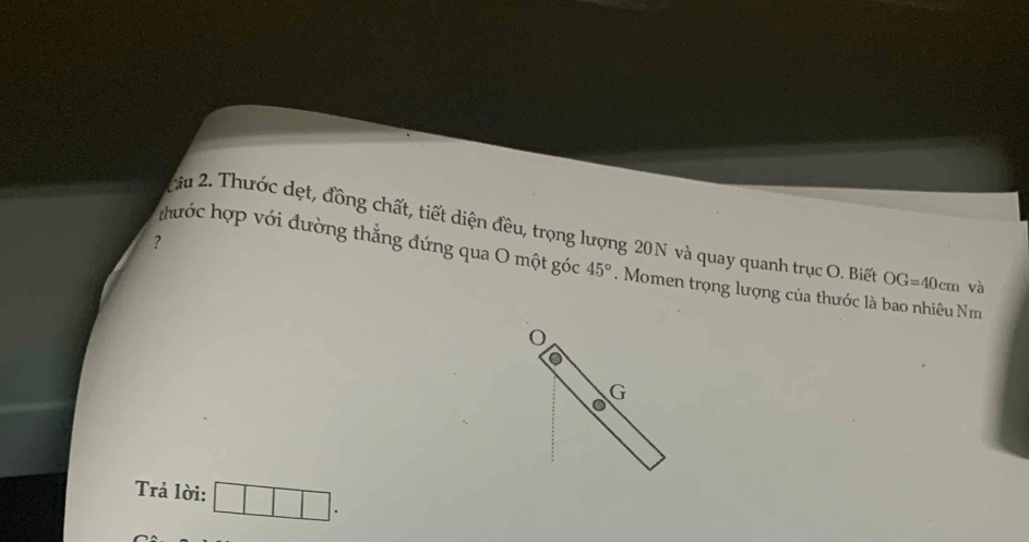 Thước dẹt, đồng chất, tiết diện đều, trọng lượng 20N và quay quanh trục O. Biế OG=40cm và 
? thước hợp với đường thẳng đứng qua O một góc 45°. Momen trọng lượng của thước là bao nhiêu Nm
G
Trả lời: □ □ □ .