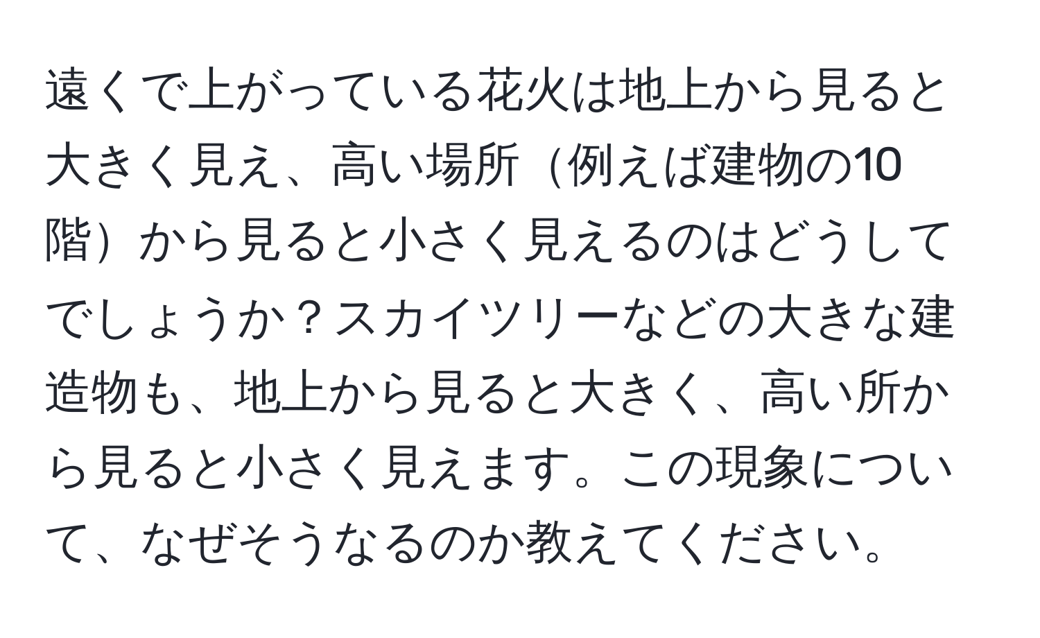 遠くで上がっている花火は地上から見ると大きく見え、高い場所例えば建物の10階から見ると小さく見えるのはどうしてでしょうか？スカイツリーなどの大きな建造物も、地上から見ると大きく、高い所から見ると小さく見えます。この現象について、なぜそうなるのか教えてください。