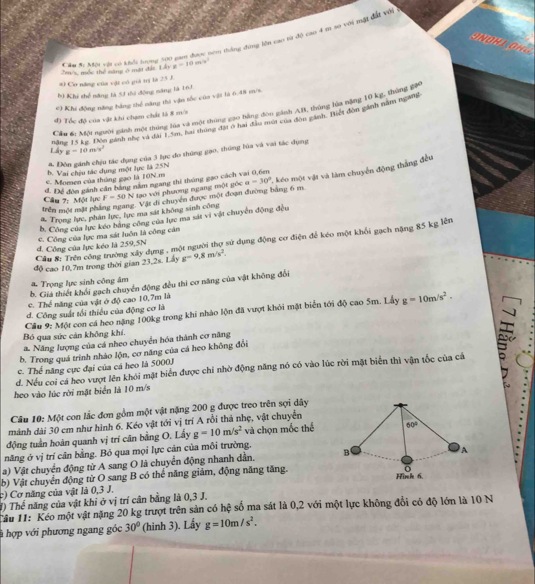Cầu 5: Một vật có khổi hượng 500 gam được têm thắng đứng lên cao từ độ cao 4 m so với mặt đất vớ
SNOHL OH
2m/s, mộc thể năng ở mặt đất. Lầy g=10m/s^2
a) Cơ năng của vật có giá trị là 25 J.
b) Khi thể năng là 5J thì động năng là 16J.
c) Khi động năng bằng thể năng thi vận tốc của vật là 6.48 m/s.
Cầu 6: Một người gánh một thủng lúa và một thúng gạo bằng đòn gánh AB, thúng lúa nặng 10 kg, thúng gặo
đ) Tốc độ của vật khi chạm chất là 8 m/s
năng 15 kg. Đòn gánh nhẹ và đài 1,5m, hai thúng đặt ở hai đầu mút của đòn gánh. Biết đòn gánh nằm ngang
Lấy g=10m/s^2
a. Đòn gánh chịu tác dụng của 3 lực do thúng gạo, thúng lủa và vai tác dụng
b. Vai chịu tác dụng một lực là 25N
c. Momen của thúng gạo là 10N.m
d. Để đòn gánh cần bằng nằm ngang thì thúng gạo cách vai 0,6m
trên r phẳng ngang. Vật di chuyển được một đoạn đường bằng 6 m. , kéo một vật và làm chuyển động thẳng đều
Câu 7:Mphi t Tực F=50N tạo với phương ngang một góc a=30°
a. Trọng lực, phản lực, lực ma sát không sinh công
b. Công của lực kéo bằng công của lực ma sát vì vật chuyển động đều
c. Công của lực ma sát luôn là công cản
Câu 8: Trên công trường xây dựng , một người thợ sử dụng động cơ điện để kéo một khối gạch nặng 85 kg lên
d. Công của lực kéo là 259,5N
độ cao 10,7m trong thời gian 23,2s. Lấy g=9,8m/s^2.
a. Trọng lực sinh công âm
b. Giả thiết khối gạch chuyển động đều thì cơ năng của vật không đổi
c. Thể năng của vật ở độ cao 10,7m là
Cầu 9: Một con cá heo nặng 100kg trong khi nhảo lộn đã vượt khỏi mặt biển tới độ cao 5m. Lấy g=10m/s^2.
d. Công suất tối thiều của động cơ là
Bỏ qua sức cản không khí.
a. Năng lượng của cá nheo chuyền hóa thành cơ năng
b. Trong quá trình nhào lộn, cơ năng của cá heo không đổi
c. Thế năng cực đại của cá heo là 5000J
d. Nếu coi cá heo vượt lên khỏi mặt biển được chỉ nhờ động năng nó có vào lúc rời mặt biển thì vận tốc của cá
heo vào lúc rời mặt biển là 10 m/s
Câu 10: Một con lắc đơn gồm một vật nặng 200 g được treo trên sợi dây
mành dài 30 cm như hình 6. Kéo vật tới vị trí A rồi thả nhẹ, vật chuyển
động tuần hoàn quanh vị trí cân bằng O. Lấy g=10m/s^2 và chọn mốc thế
60°
năng ở vị trí cân bằng. Bỏ qua mọi lực cản của môi trường.
a) Vật chuyển động từ A sang O là chuyển động nhanh dần.
B
A
b) Vật chuyển động từ O sang B có thể năng giảm, động năng tăng.
o
Hình 6.
c) Cơ năng của vật là 0,3 J.
d) Thế năng của vật khi ở vị trí cân bằng là 0,3 J.
Cầu 11: Kéo một vật nặng 20 kg trượt trên sản có hệ số ma sát là 0,2 với một lực không đổi có độ lớn là 10 N
h hợp với phương ngang góc 30° (hình 3). Lấy g=10m/s^2.