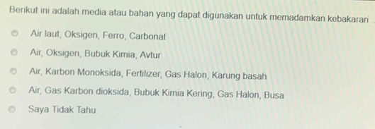 Berikut ini adalah media atau bahan yang dapat digunakan untuk memadamkan kebakaran .
Air laut, Oksigen, Ferro, Carbonat
Air, Oksigen, Bubuk Kimia, Avtur
Air, Karbon Monoksida, Fertilizer, Gas Halon, Karung basah
Air, Gas Karbon dioksida, Bubuk Kimia Kering, Gas Halon, Busa
Saya Tidak Tahu.