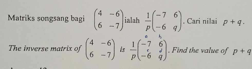 Matriks songsang bagi beginpmatrix 4&-6 6&-7endpmatrix ialah  1/p beginpmatrix -7&6 -6&qendpmatrix. Cari nilai p+q. 
The inverse matrix of beginpmatrix 4&-6 6&-7endpmatrix is  1/p beginpmatrix a&b -7&6 c&d -6&qendpmatrix. Find the value of p+q