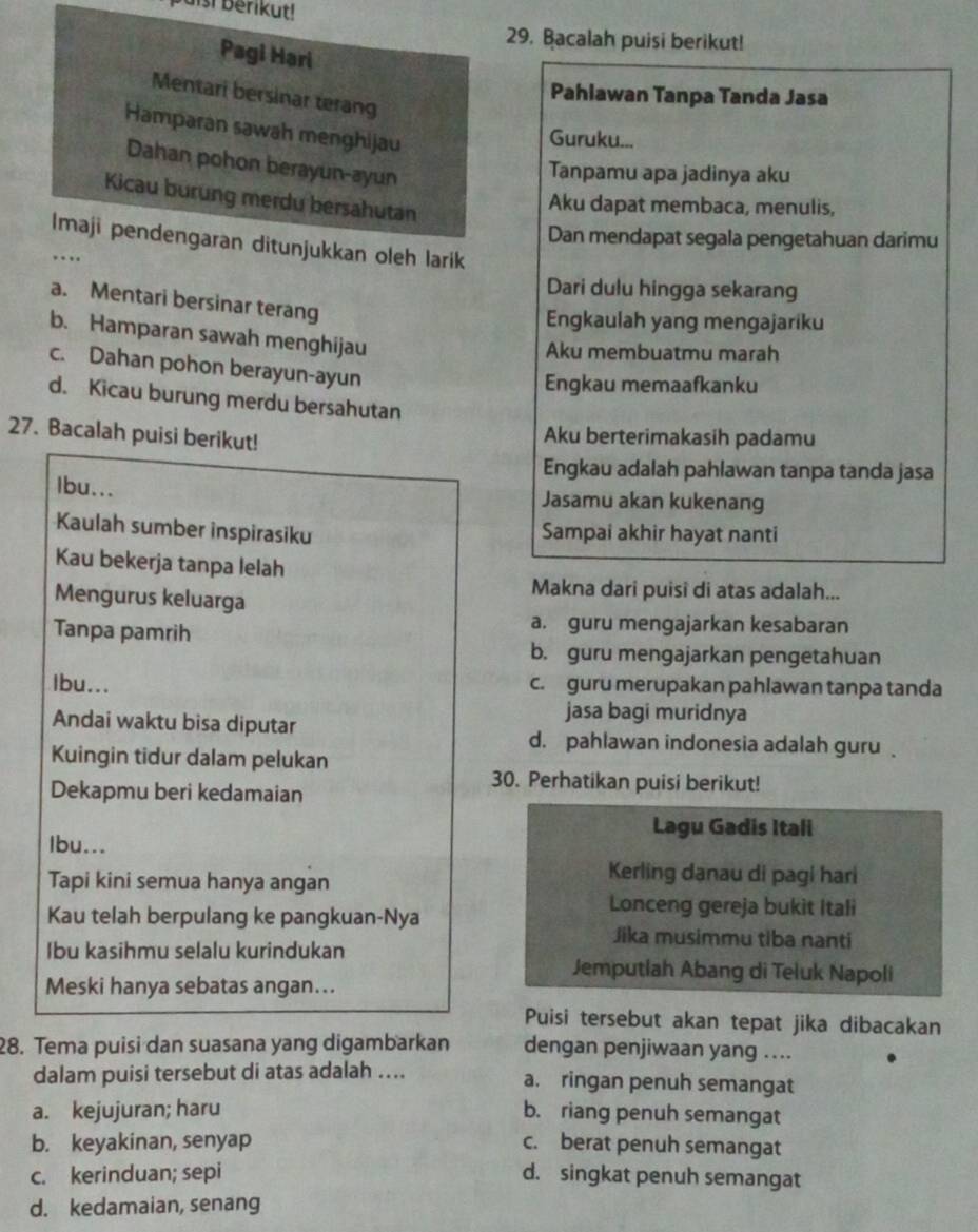 pais! berikut!
29. Bacalah puisi berikut!
Pagi Hari
Pahlawan Tanpa Tanda Jasa
Mentari bersinar terang
Hamparan sawah menghijau
Guruku...
Dahan pohon berayun-ayun
Tanpamu apa jadinya aku
Kicau burung merdu bersahutan
Aku dapat membaca, menulis,
Dan mendapat segala pengetahuan darimu
Imaji pendengaran ditunjukkan oleh larik
…
Dari dulu hingga sekarang
a. Mentari bersinar terang
Engkaulah yang mengajariku
b. Hamparan sawah menghijau
Aku membuatmu marah
c. Dahan pohon berayun-ayun
Engkau memaafkanku
d. Kicau burung merdu bersahutan
27. Bacalah puisi berikut!
Aku berterimakasih padamu
Engkau adalah pahlawan tanpa tanda jasa
Ibu... Jasamu akan kukenang
Kaulah sumber inspirasiku Sampai akhir hayat nanti
Kau bekerja tanpa lelah
Makna dari puisi di atas adalah...
Mengurus keluarga
Tanpa pamrih
a. guru mengajarkan kesabaran
b. guru mengajarkan pengetahuan
Ibu... c. guru merupakan pahlawan tanpa tanda
jasa bagi muridnya
Andai waktu bisa diputar d. pahlawan indonesia adalah guru .
Kuingin tidur dalam pelukan
Dekapmu beri kedamaian
30. Perhatikan puisi berikut!
Lagu Gadis Itali
Ibu...
Tapi kini semua hanya angan
Kerling danau di pagi hari
Lonceng gereja bukit Itali
Kau telah berpulang ke pangkuan-Nya Jika musimmu tiba nanti
Ibu kasihmu selalu kurindukan Jemputlah Abang di Teluk Napoli
Meski hanya sebatas angan...
Puisi tersebut akan tepat jika dibacakan
28. Tema puisi dan suasana yang digambarkan dengan penjiwaan yang …...
dalam puisi tersebut di atas adalah .... a. ringan penuh semangat
a. kejujuran; haru b. riang penuh semangat
b. keyakinan, senyap c. berat penuh semangat
c. kerinduan; sepi d. singkat penuh semangat
d. kedamaian, senang