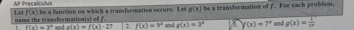 AP Precalculus 
Let f(x) be a function on which a transformation occurs. Let g(x) be a transformation of f. For each problem, 
name the transformation(s) of f. 
1. f(x)=3^x and g(x)=f(x)· 27 2. f(x)=9^x and g(x)=3^x f(x)=7^x and g(x)= 1/7^x 