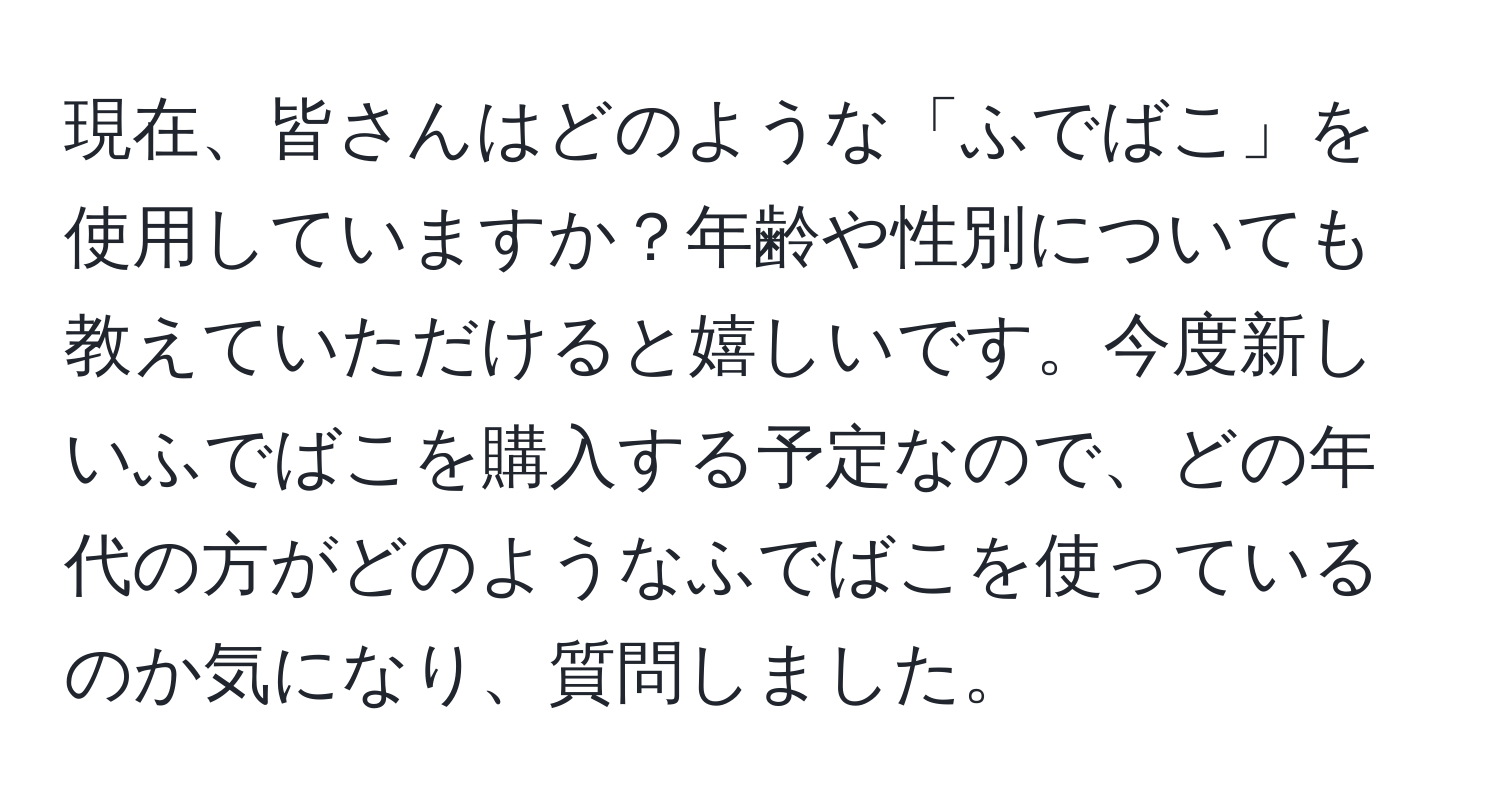 現在、皆さんはどのような「ふでばこ」を使用していますか？年齢や性別についても教えていただけると嬉しいです。今度新しいふでばこを購入する予定なので、どの年代の方がどのようなふでばこを使っているのか気になり、質問しました。