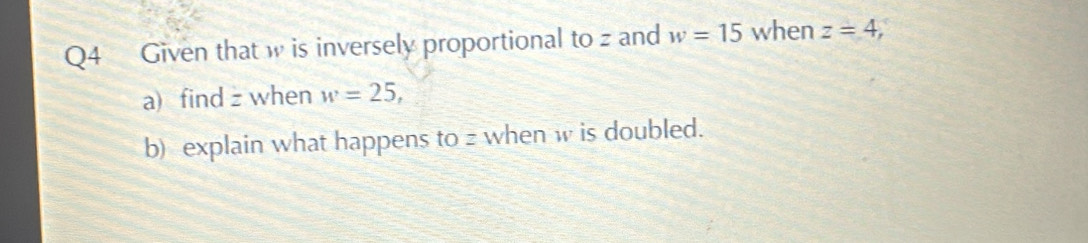 Given that w is inversely proportional to z and w=15 when z=4, 
a) find z when w=25, 
b) explain what happens to z when w is doubled.