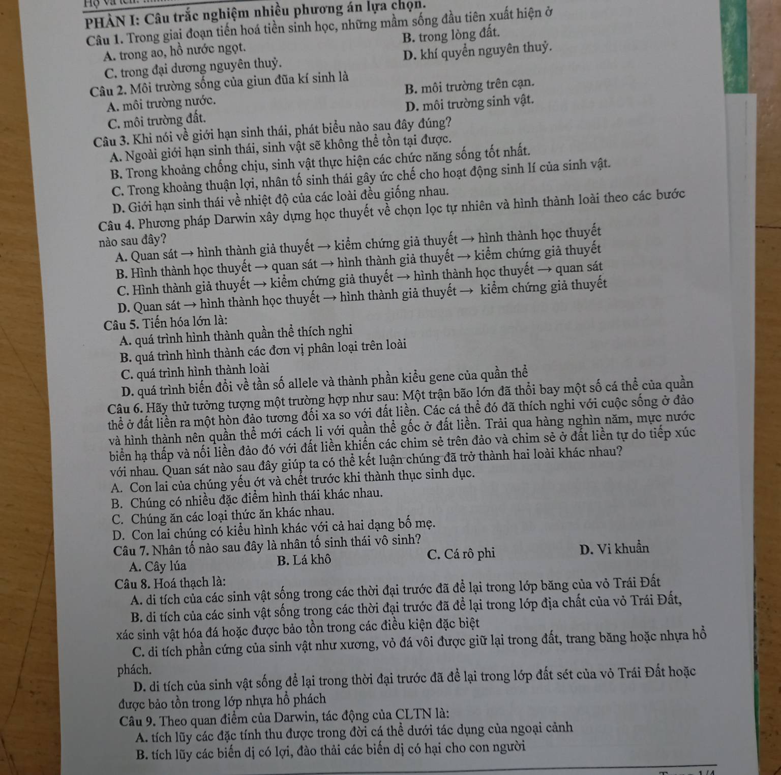 Hộ và lc
PHÀN I: Câu trắc nghiệm nhiều phương án lựa chọn.
Câu 1. Trong giai đoạn tiến hoá tiền sinh học, những mầm sống đầu tiên xuất hiện ở
B. trong lòng đất.
A. trong ao, hồ nước ngọt.
C. trong đại dương nguyên thuỷ. D. khí quyển nguyên thuỷ.
Câu 2. Môi trường sống của giun đũa kí sinh là
A. môi trường nước. B. môi trường trên cạn.
C. môi trường đất. D. môi trường sinh vật.
Câu 3. Khi nói về giới hạn sinh thái, phát biểu nào sau đây đúng?
A. Ngoài giới hạn sinh thái, sinh vật sẽ không thể tồn tại được.
B. Trong khoảng chống chịu, sinh vật thực hiện các chức năng sống tốt nhất.
C. Trong khoảng thuận lợi, nhân tố sinh thái gây ức chế cho hoạt động sinh lí của sinh vật.
D. Giới hạn sinh thái về nhiệt độ của các loài đều giống nhau.
Câu 4. Phương pháp Darwin xây dựng học thuyết về chọn lọc tự nhiên và hình thành loài theo các bước
nào sau đây?
A. Quan sát → hình thành giả thuyết → kiểm chứng giả thuyết → hình thành học thuyết
B. Hình thành học thuyết → quan sát → hình thành giả thuyết → kiểm chứng giả thuyết
C. Hình thành giả thuyết → kiểm chứng giả thuyết → hình thành học thuyết → quan sát
D. Quan sát → hình thành học thuyết → hình thành giả thuyết → kiểm chứng giả thuyết
Câu 5. Tiến hóa lớn là:
A. quá trình hình thành quần thể thích nghi
B. quá trình hình thành các đơn vị phân loại trên loài
C. quá trình hình thành loài
D. quá trình biến đổi về tần số allele và thành phần kiểu gene của quần thể
Câu 6. Hãy thử tưởng tượng một trường hợp như sau: Một trận bão lớn đã thổi bay một số cá thể của quần
thể ở đất liền ra một hòn đảo tương đối xa so với đất liền. Các cá thể đó đã thích nghi với cuộc sống ở đảo
và hình thành nên quần thể mới cách li với quần thể gốc ở đất liền. Trải qua hàng nghìn năm, mực nước
biển hạ thấp và nối liền đảo đó với đất liền khiến các chim sẻ trên đảo và chim sẻ ở đất liền tự do tiếp xúc
với nhau. Quan sát nào sau đây giúp ta có thể kết luận chúng đã trở thành hai loài khác nhau?
A. Con lai của chúng yếu ớt và chết trước khi thành thục sinh dục.
B. Chúng có nhiều đặc điểm hình thái khác nhau.
C. Chúng ăn các loại thức ăn khác nhau.
D. Con lai chúng có kiểu hình khác với cả hai dạng bố mẹ.
Câu 7. Nhân tố nào sau đây là nhân tố sinh thái vô sinh?
C. Cá rô phi
A. Cây lúa B. Lá khô D. Vi khuẩn
Câu 8. Hoá thạch là:
A. di tích của các sinh vật sống trong các thời đại trước đã để lại trong lớp băng của vỏ Trái Đất
B. di tích của các sinh vật sống trong các thời đại trước đã để lại trong lớp địa chất của vỏ Trái Đất,
xác sinh vật hóa đá hoặc được bảo tồn trong các điều kiện đặc biệt
C. di tích phần cứng của sinh vật như xương, vỏ đá vôi được giữ lại trong đất, trang băng hoặc nhựa hồ
phách.
D. di tích của sinh vật sống để lại trong thời đại trước đã để lại trong lớp đất sét của vỏ Trái Đất hoặc
được bảo tồn trong lớp nhựa hồ phách
Câu 9. Theo quan điểm của Darwin, tác động của CLTN là:
A. tích lũy các đặc tính thu được trong đời cá thể dưới tác dụng của ngoại cảnh
B. tích lũy các biến dị có lợi, đào thải các biến dị có hại cho con người
