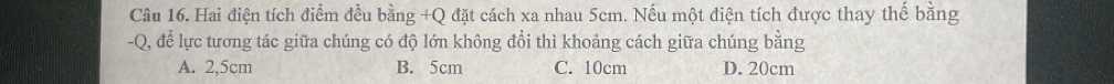 Hai điện tích điểm đều bằng +Q đặt cách xa nhau 5cm. Nếu một điện tích được thay thế bằng
-Q, để lực tương tác giữa chúng có độ lớn không đổi thì khoảng cách giữa chúng bằng
A. 2,5cm B. 5cm C. 10cm D. 20cm