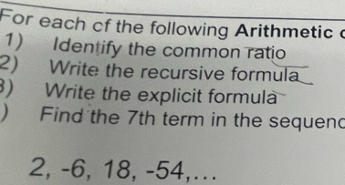 For each cf the following Arithmetic c 
1) Identify the common ratio 
2) Write the recursive formula 
) Write the explicit formula 
) Find the 7th term in the sequend
2, -6, 18, -54,...