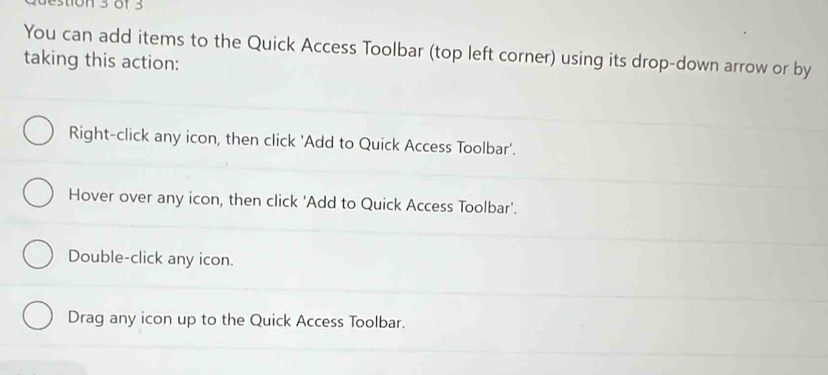 You can add items to the Quick Access Toolbar (top left corner) using its drop-down arrow or by
taking this action:
Right-click any icon, then click 'Add to Quick Access Toolbar'.
Hover over any icon, then click 'Add to Quick Access Toolbar'.
Double-click any icon.
Drag any icon up to the Quick Access Toolbar.