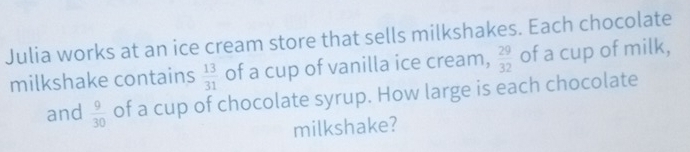 Julia works at an ice cream store that sells milkshakes. Each chocolate 
milkshake contains  13/31  of a cup of vanilla ice cream,  29/32  of a cup of milk, 
and  9/30  of a cup of chocolate syrup. How large is each chocolate 
milkshake?